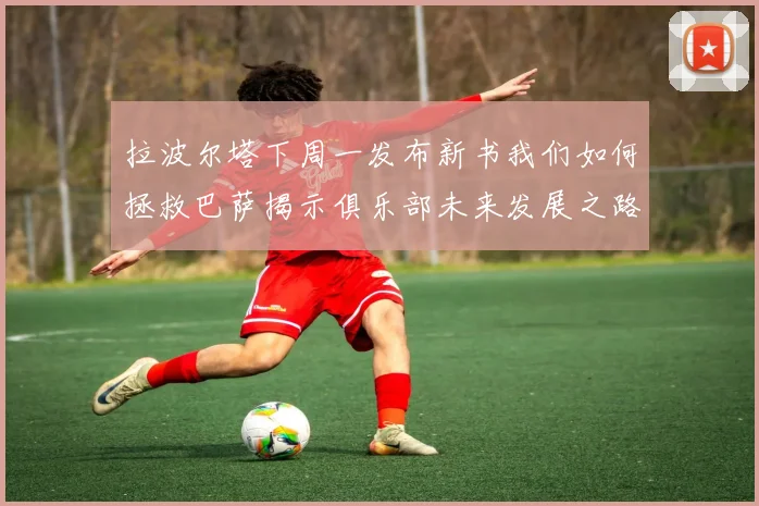 拉波尔塔下周一发布新书我们如何拯救巴萨揭示俱乐部未来发展之路