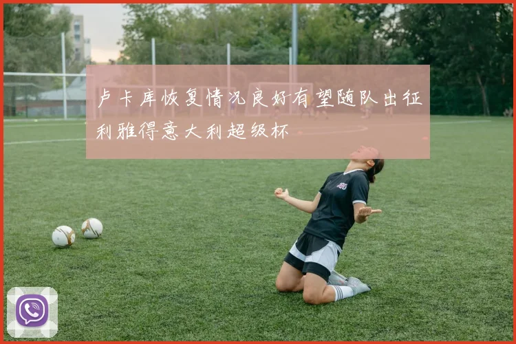 卢卡库恢复情况良好有望随队出征利雅得意大利超级杯