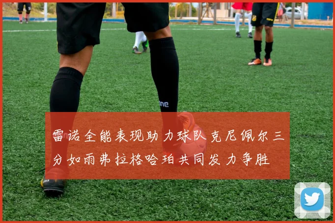 雷诺全能表现助力球队克尼佩尔三分如雨弗拉格哈珀共同发力争胜