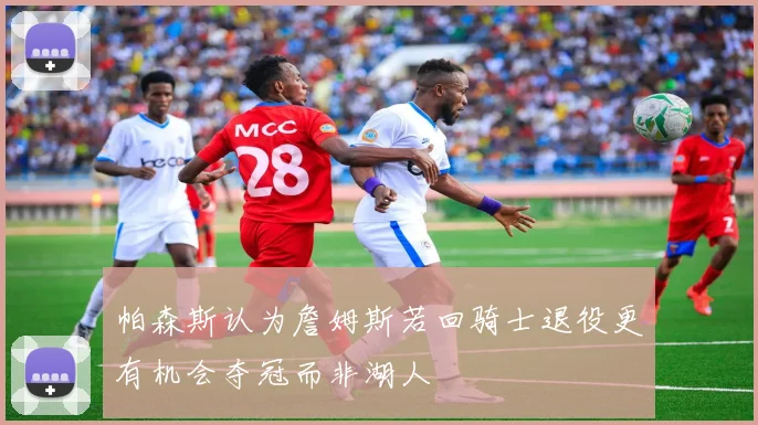 帕森斯认为詹姆斯若回骑士退役更有机会夺冠而非湖人