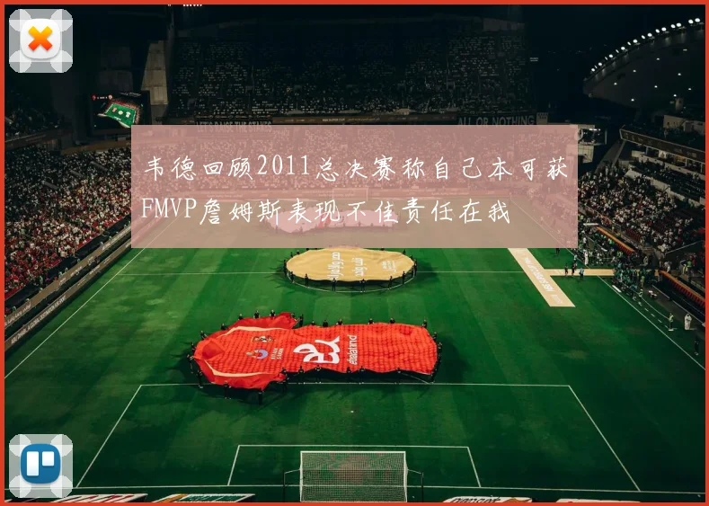 韦德回顾2011总决赛称自己本可获FMVP詹姆斯表现不佳责任在我