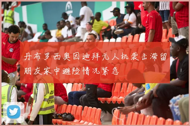 丹布罗西奥因迪拜无人机袭击滞留朋友家中避险情况紧急