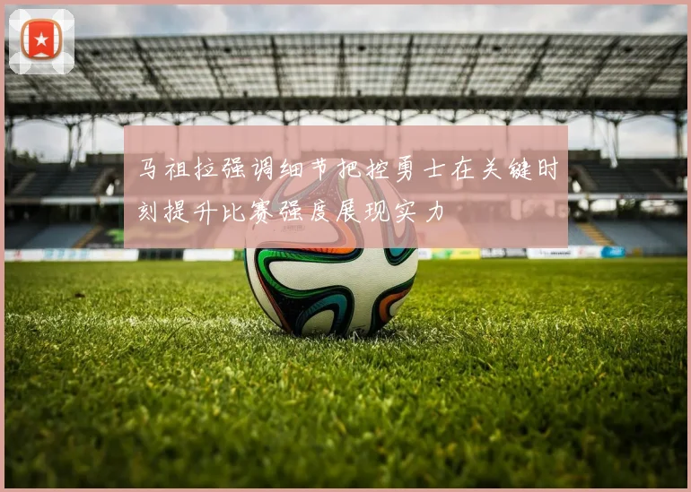 马祖拉强调细节把控勇士在关键时刻提升比赛强度展现实力