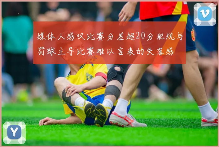 媒体人感叹比赛分差超20分犯规与罚球主导比赛难以言表的失落感