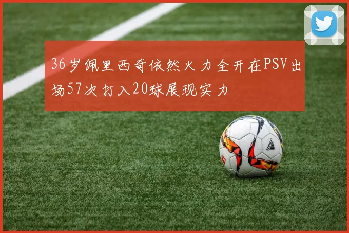 36岁佩里西奇依然火力全开在PSV出场57次打入20球展现实力