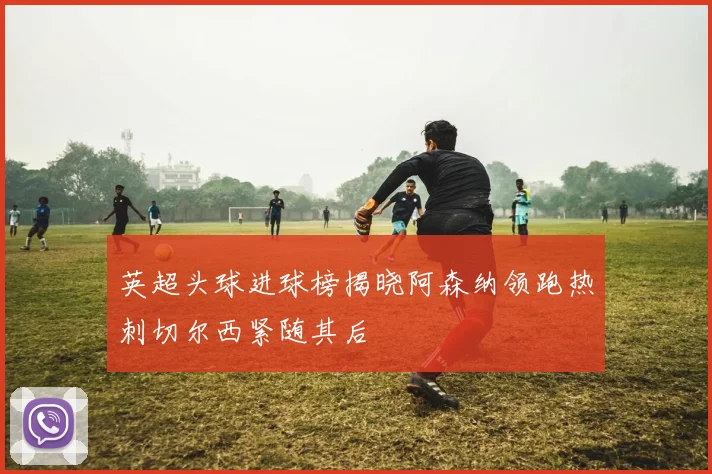 英超头球进球榜揭晓阿森纳领跑热刺切尔西紧随其后