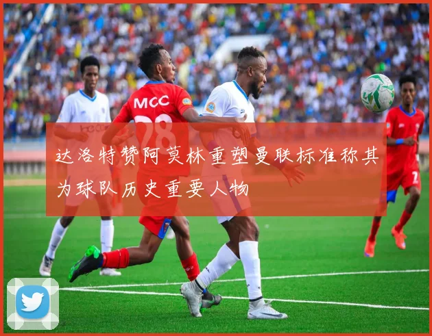 达洛特赞阿莫林重塑曼联标准称其为球队历史重要人物