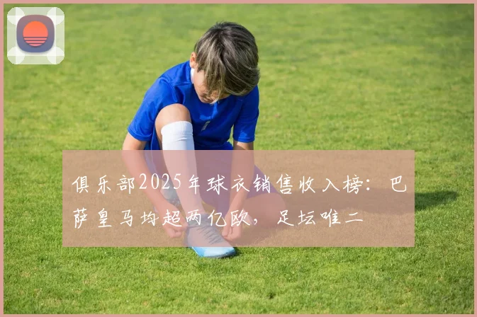 俱乐部2025年球衣销售收入榜：巴萨皇马均超两亿欧，足坛唯二