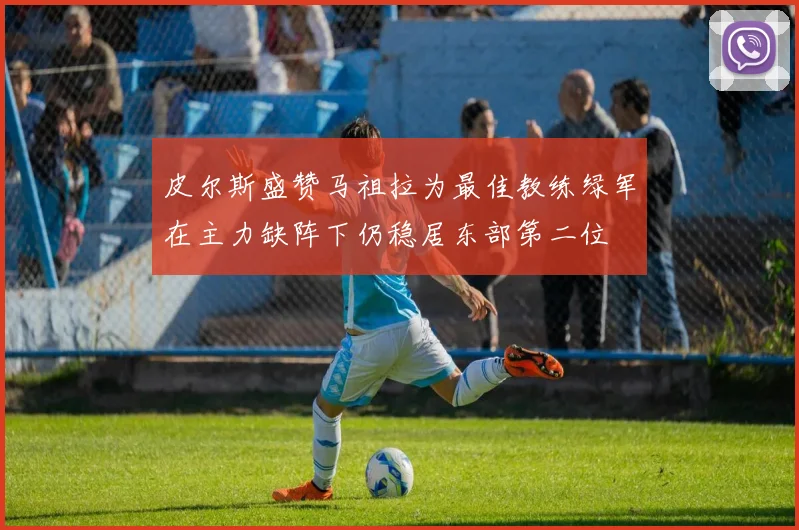 皮尔斯盛赞马祖拉为最佳教练绿军在主力缺阵下仍稳居东部第二位