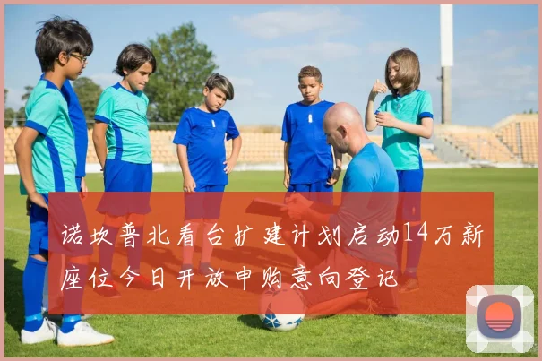 诺坎普北看台扩建计划启动14万新座位今日开放申购意向登记