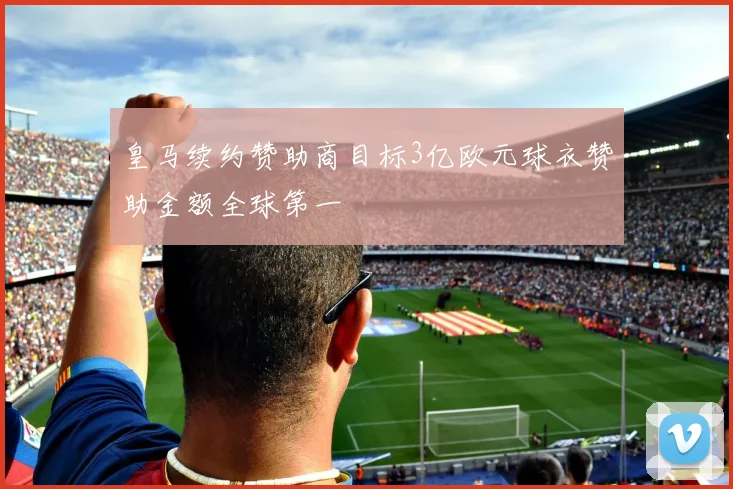皇马续约赞助商目标3亿欧元球衣赞助金额全球第一