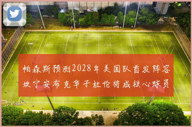 帕森斯预测2028年美国队首发阵容坎宁安布克华子杜伦将成核心球员
