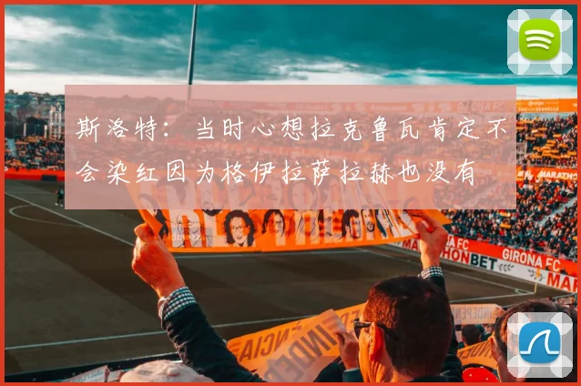 斯洛特：当时心想拉克鲁瓦肯定不会染红因为格伊拉萨拉赫也没有