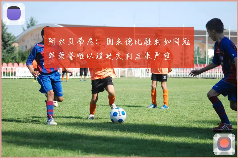 阿尔贝蒂尼：国米德比胜利如同冠军荣誉难以追赶失利后果严重