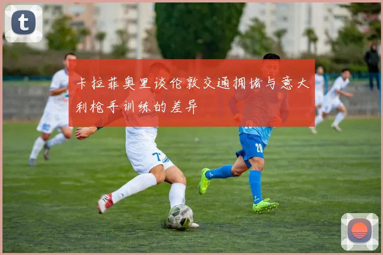 卡拉菲奥里谈伦敦交通拥堵与意大利枪手训练的差异