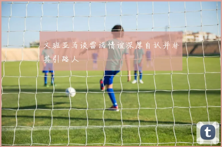 文班亚马谈雷诺情谊深厚自认并非其引路人