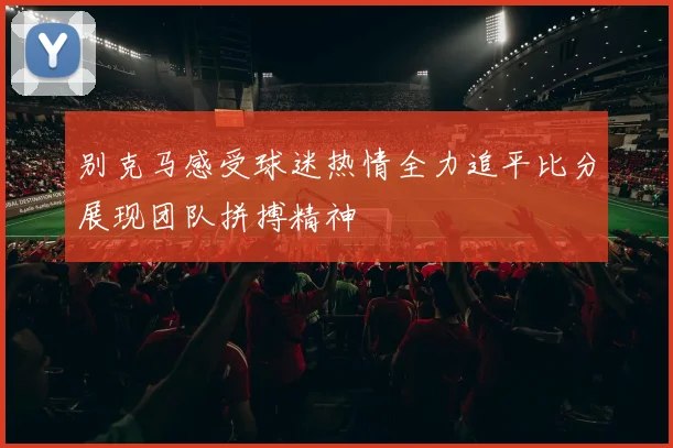 别克马感受球迷热情全力追平比分展现团队拼搏精神