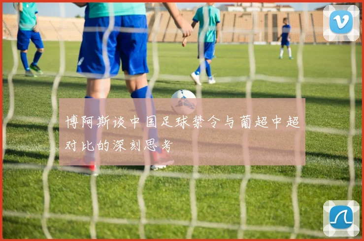 博阿斯谈中国足球禁令与葡超中超对比的深刻思考